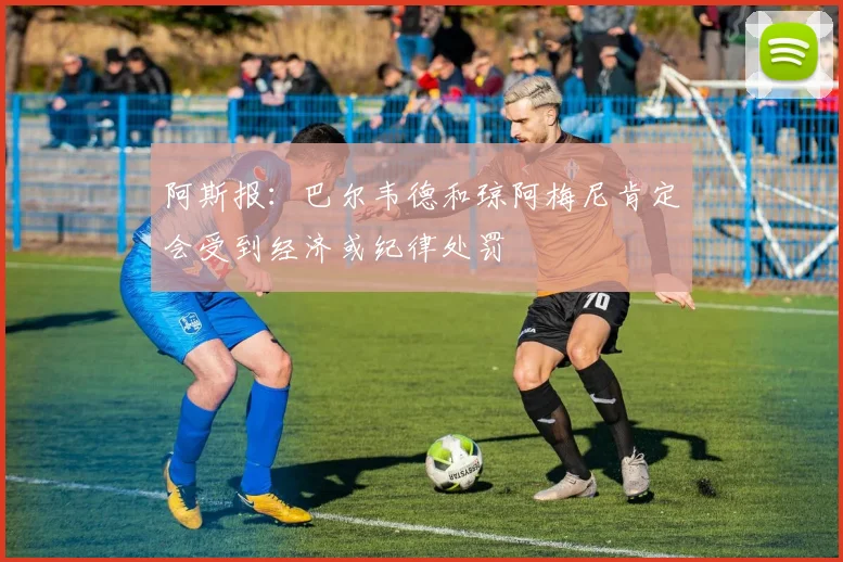 阿斯报：巴尔韦德和琼阿梅尼肯定会受到经济或纪律处罚